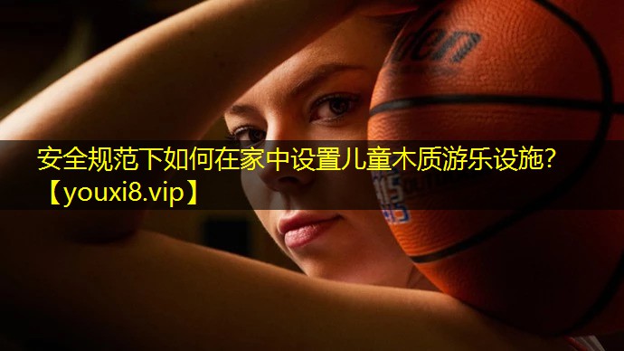 安全规范下如何在家中设置儿童木质游乐设施? 安全规范下如何在家中设置儿童木质游乐设施?