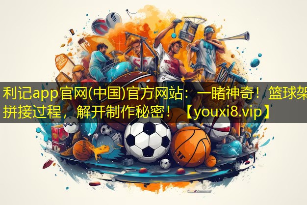 一睹神奇!篮球架拼接过程,解开制作秘密! 一睹神奇!篮球架拼接过程,解开制作秘密!